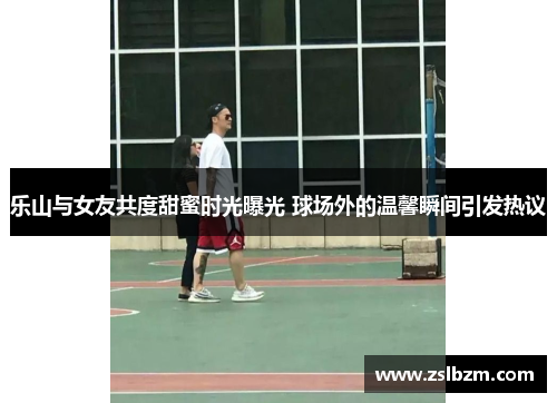 乐山与女友共度甜蜜时光曝光 球场外的温馨瞬间引发热议
