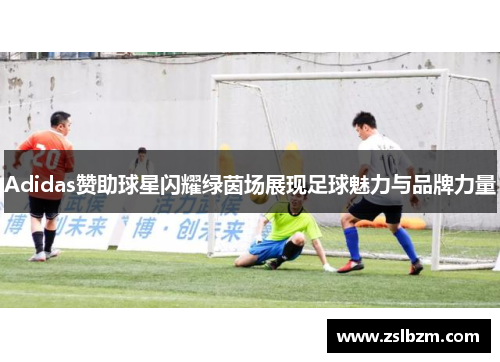 Adidas赞助球星闪耀绿茵场展现足球魅力与品牌力量
