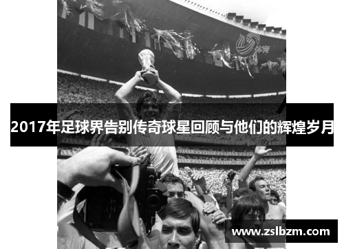 2017年足球界告别传奇球星回顾与他们的辉煌岁月