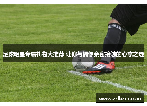 足球明星专属礼物大推荐 让你与偶像亲密接触的心意之选