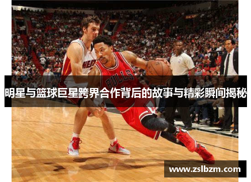 明星与篮球巨星跨界合作背后的故事与精彩瞬间揭秘