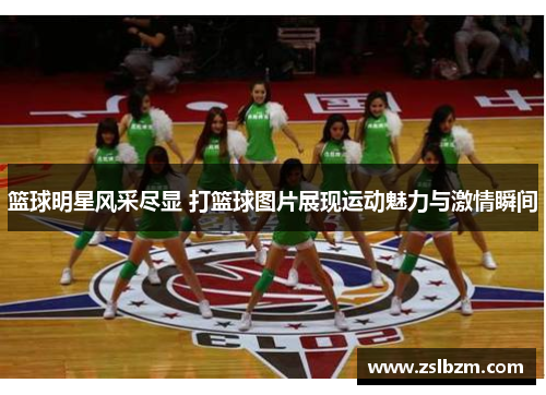 篮球明星风采尽显 打篮球图片展现运动魅力与激情瞬间
