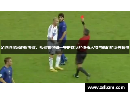 足球球星忠诚度考察：那些始终如一守护球队的传奇人物与他们的坚守故事
