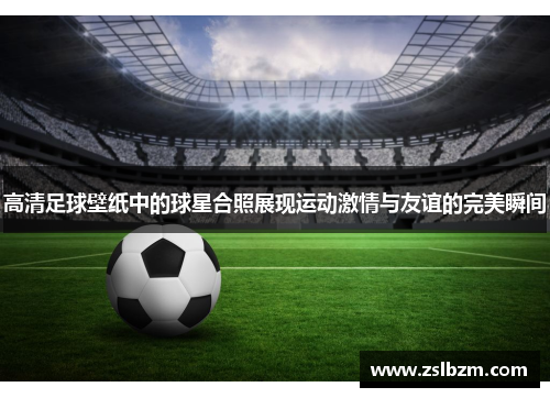 高清足球壁纸中的球星合照展现运动激情与友谊的完美瞬间