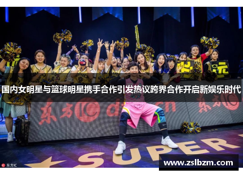 国内女明星与篮球明星携手合作引发热议跨界合作开启新娱乐时代