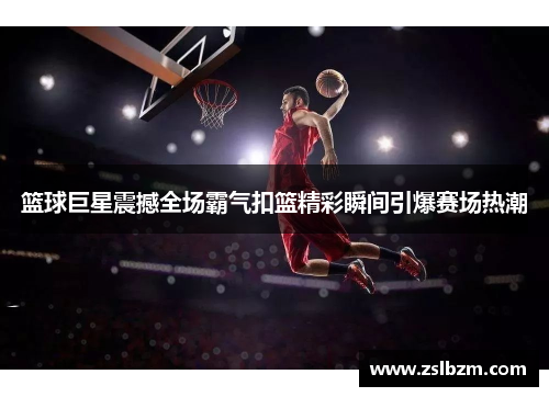 篮球巨星震撼全场霸气扣篮精彩瞬间引爆赛场热潮