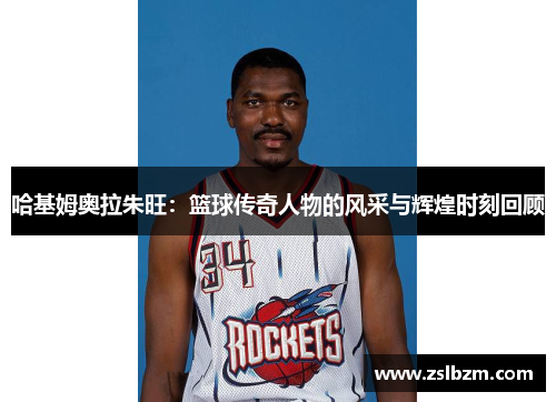 哈基姆奥拉朱旺：篮球传奇人物的风采与辉煌时刻回顾