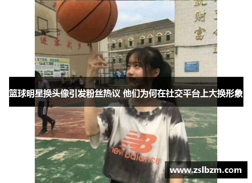 篮球明星换头像引发粉丝热议 他们为何在社交平台上大换形象